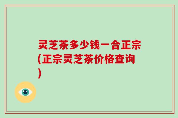 灵芝茶多少钱一合正宗(正宗灵芝茶价格查询)