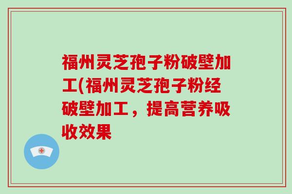 福州灵芝孢子粉破壁加工(福州灵芝孢子粉经破壁加工,提高营养吸收效果