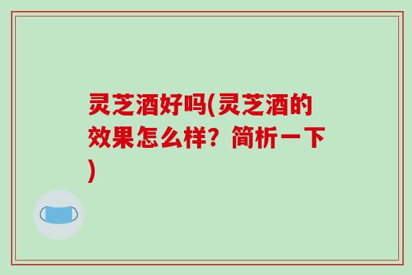 灵芝酒好吗(灵芝酒的效果怎么样？简析一下)