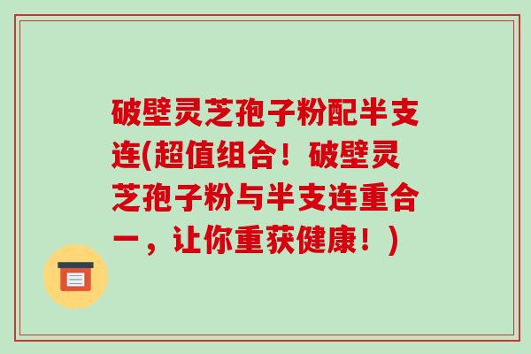 破壁灵芝孢子粉配半支连(超值组合！破壁灵芝孢子粉与半支连重合一，让你重获健康！)