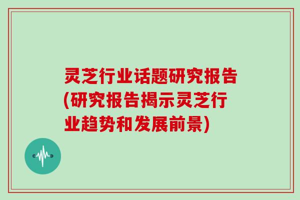 灵芝行业话题研究报告(研究报告揭示灵芝行业趋势和发展前景)