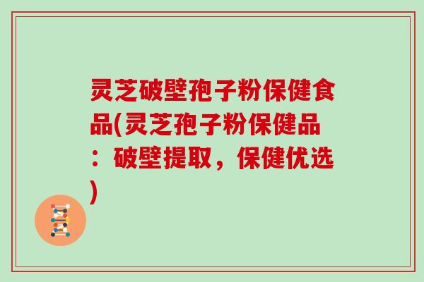 灵芝破壁孢子粉保健食品(灵芝孢子粉保健品：破壁提取，保健优选)