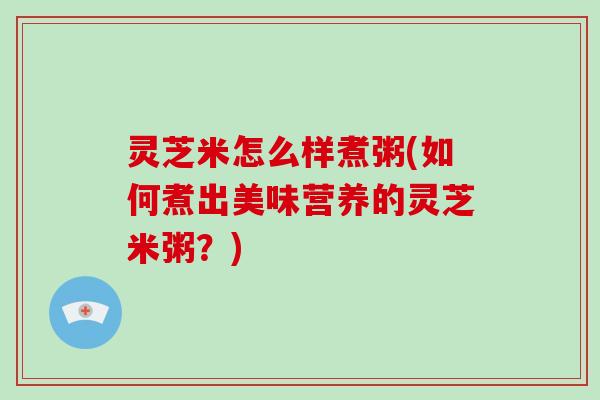 灵芝米怎么样煮粥(如何煮出美味营养的灵芝米粥?)