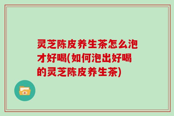 灵芝陈皮养生茶怎么泡才好喝(如何泡出好喝的灵芝陈皮养生茶)