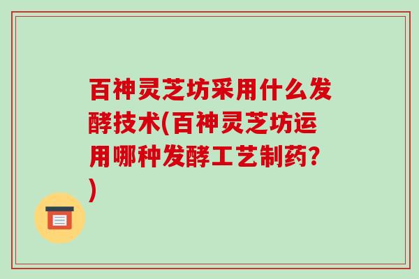 百神灵芝坊采用什么发酵技术(百神灵芝坊运用哪种发酵工艺制药？)