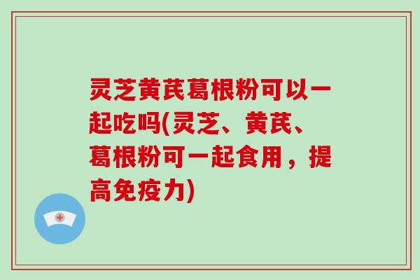 灵芝黄芪葛根粉可以一起吃吗(灵芝、黄芪、葛根粉可一起食用,提高免疫力)