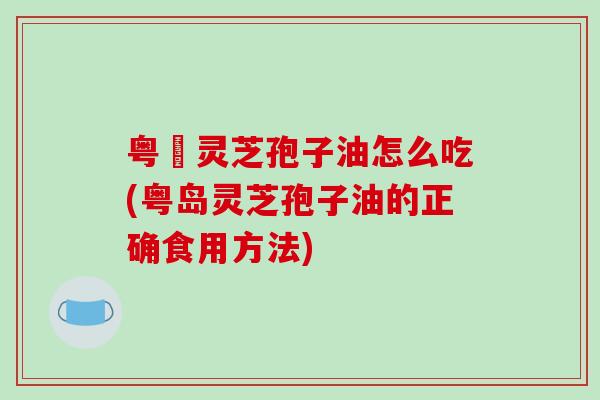 粤嶶灵芝孢子油怎么吃(粤岛灵芝孢子油的正确食用方法)