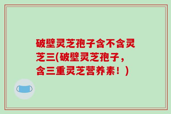 破壁灵芝孢子含不含灵芝三(破壁灵芝孢子,含三重灵芝营养素!)