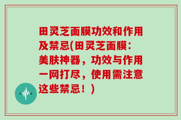 田灵芝面膜功效和作用及禁忌(田灵芝面膜:美肤神器,功效与作用一网打尽,使用需注意这些禁忌!)