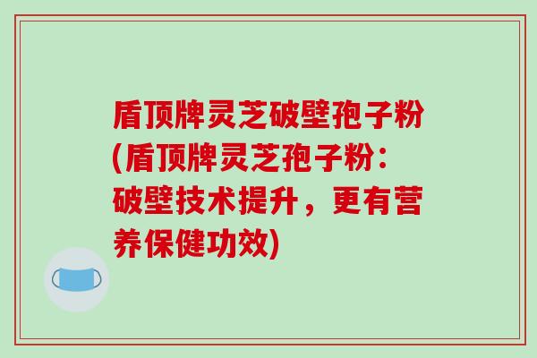 盾顶牌灵芝破壁孢子粉(盾顶牌灵芝孢子粉:破壁技术提升,更有营养保健功效)