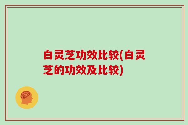 白灵芝功效比较(白灵芝的功效及比较)