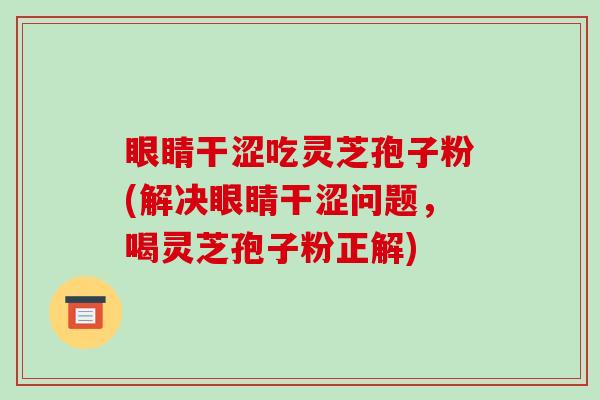 眼睛干涩吃灵芝孢子粉(解决眼睛干涩问题,喝灵芝孢子粉正解)