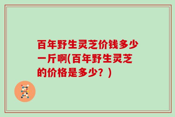 百年野生灵芝价钱多少一斤啊(百年野生灵芝的价格是多少？)