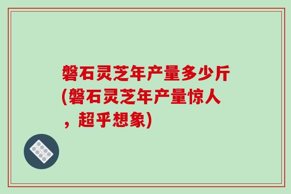磐石灵芝年产量多少斤(磐石灵芝年产量惊人，超乎想象)