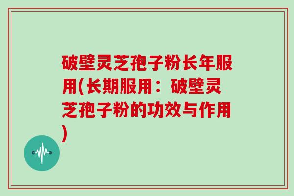 破壁灵芝孢子粉长年服用(长期服用:破壁灵芝孢子粉的功效与作用)
