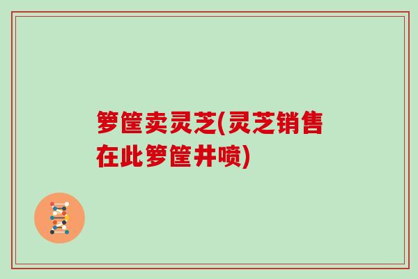 箩筐卖灵芝(灵芝销售在此箩筐井喷)