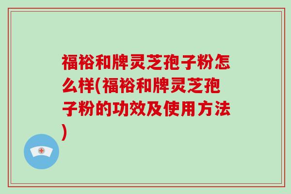 福裕和牌灵芝孢子粉怎么样(福裕和牌灵芝孢子粉的功效及使用方法)