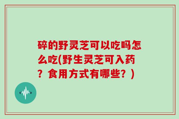 碎的野灵芝可以吃吗怎么吃(野生灵芝可入药？食用方式有哪些？)