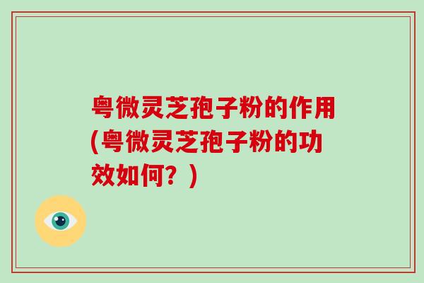 粤微灵芝孢子粉的作用(粤微灵芝孢子粉的功效如何？)