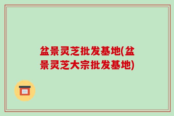 盆景灵芝批发基地(盆景灵芝大宗批发基地)