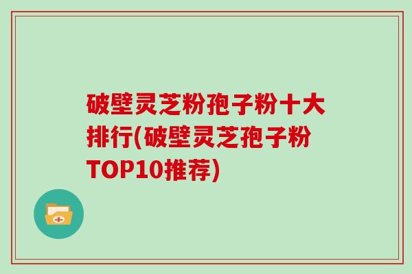破壁灵芝粉孢子粉十大排行(破壁灵芝孢子粉TOP10推荐)