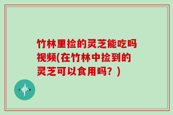 竹林里捡的灵芝能吃吗视频(在竹林中捡到的灵芝可以食用吗?)