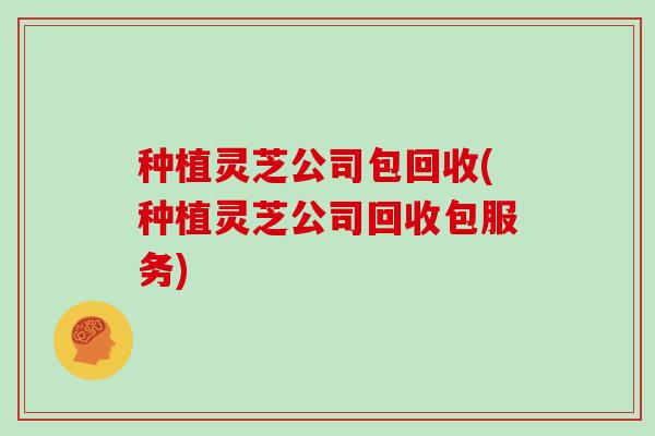 种植灵芝公司包回收(种植灵芝公司回收包服务)