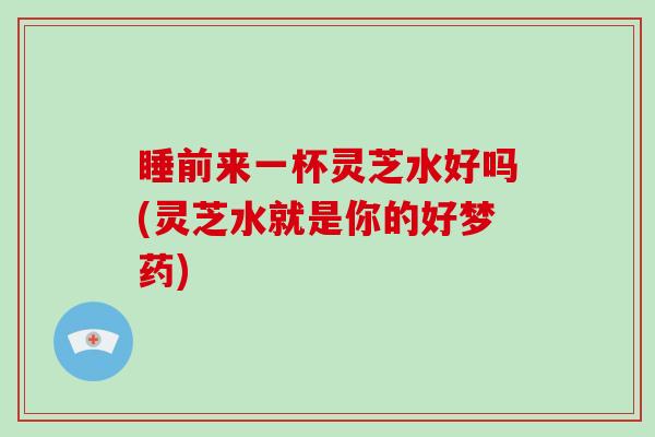 睡前来一杯灵芝水好吗(灵芝水就是你的好梦药)