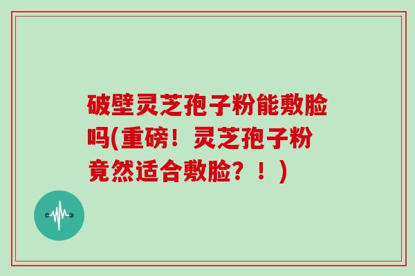 破壁灵芝孢子粉能敷脸吗(重磅!灵芝孢子粉竟然适合敷脸?!)