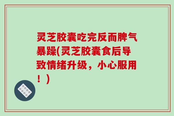 灵芝胶囊吃完反而脾气暴躁(灵芝胶囊食后导致情绪升级，小心服用！)