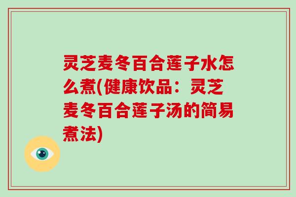 灵芝麦冬百合莲子水怎么煮(健康饮品:灵芝麦冬百合莲子汤的简易煮法)