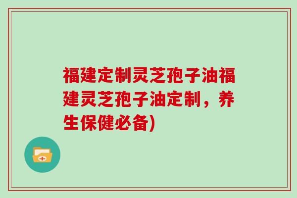 福建定制灵芝孢子油福建灵芝孢子油定制,养生保健必备)