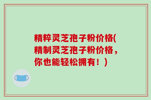 精粹灵芝孢子粉价格(精制灵芝孢子粉价格,你也能轻松拥有!)