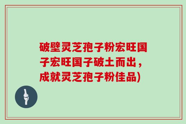 破壁灵芝孢子粉宏旺国子宏旺国子破土而出,成就灵芝孢子粉佳品)