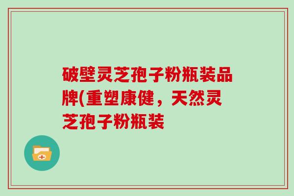 破壁灵芝孢子粉瓶装品牌(重塑康健,天然灵芝孢子粉瓶装