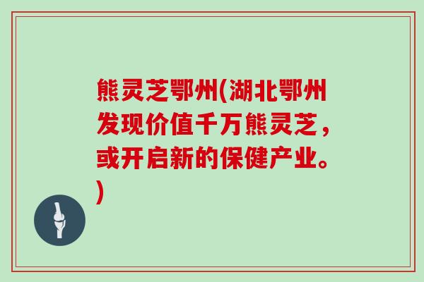 熊灵芝鄂州(湖北鄂州发现价值千万熊灵芝,或开启新的保健产业。)