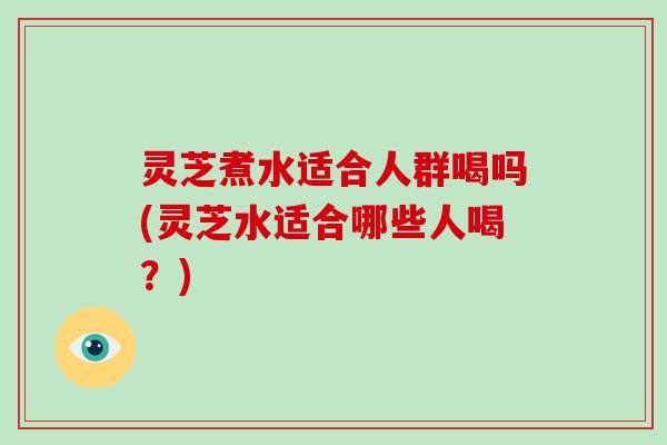 灵芝煮水适合人群喝吗(灵芝水适合哪些人喝？)