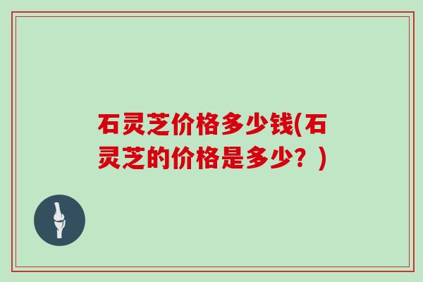石灵芝价格多少钱(石灵芝的价格是多少？)