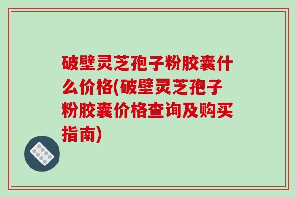 破壁灵芝孢子粉胶囊什么价格(破壁灵芝孢子粉胶囊价格查询及购买指南)