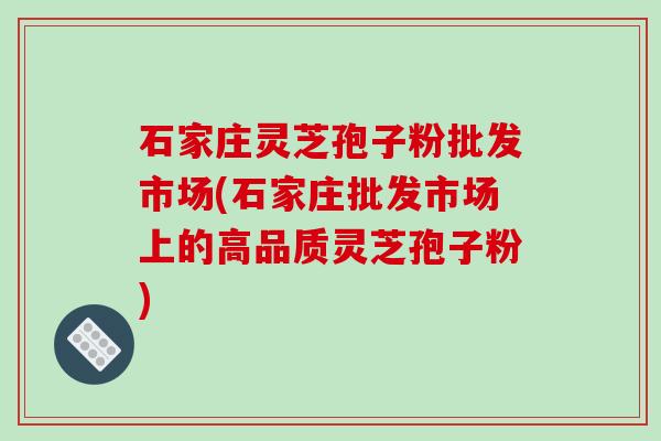 石家庄灵芝孢子粉批发市场(石家庄批发市场上的高品质灵芝孢子粉)