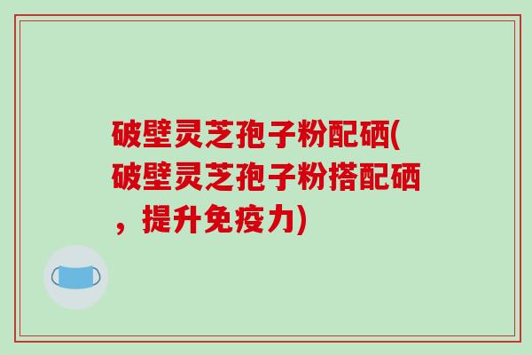 破壁灵芝孢子粉配硒(破壁灵芝孢子粉搭配硒,提升免疫力)