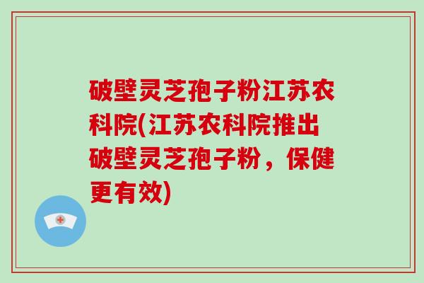 破壁灵芝孢子粉江苏农科院(江苏农科院推出破壁灵芝孢子粉,保健更有效)