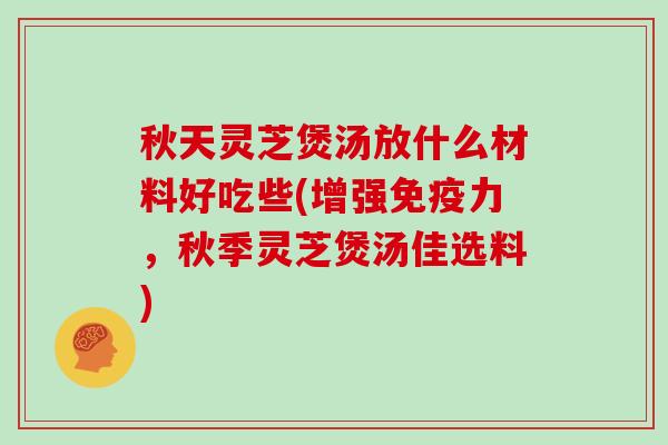 秋天灵芝煲汤放什么材料好吃些(增强免疫力,秋季灵芝煲汤佳选料)
