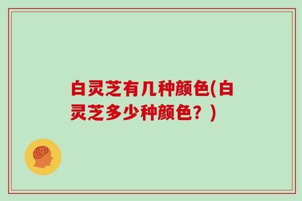 白灵芝有几种颜色(白灵芝多少种颜色?)