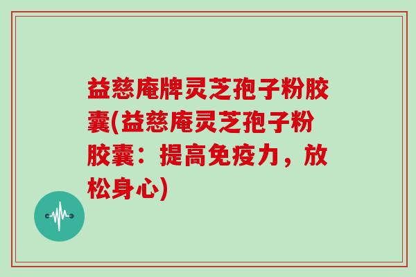 益慈庵牌灵芝孢子粉胶囊(益慈庵灵芝孢子粉胶囊:提高免疫力,放松身心)