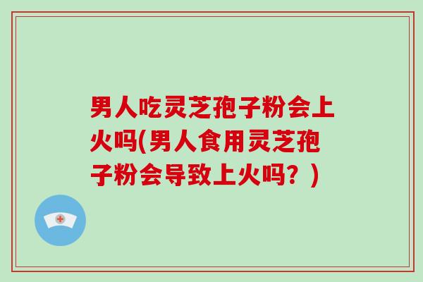 男人吃灵芝孢子粉会上火吗(男人食用灵芝孢子粉会导致上火吗?)