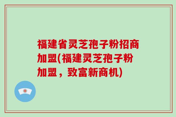 福建省灵芝孢子粉招商加盟(福建灵芝孢子粉加盟,致富新商机)