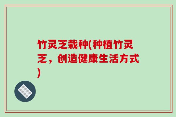 竹灵芝栽种(种植竹灵芝,创造健康生活方式)