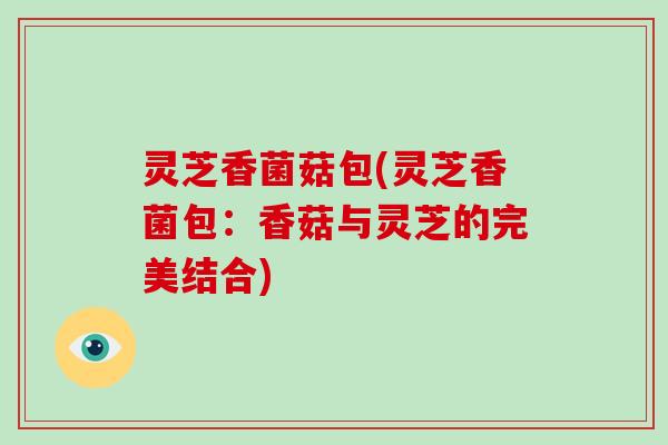 灵芝香菌菇包(灵芝香菌包:香菇与灵芝的完美结合)