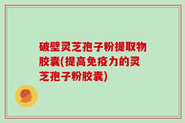 破壁灵芝孢子粉提取物胶囊(提高免疫力的灵芝孢子粉胶囊)